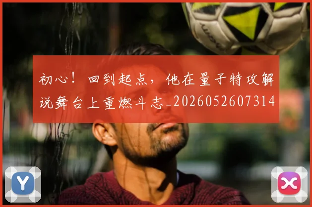 初心！回到起点，他在量子特攻解说舞台上重燃斗志_20260526073145