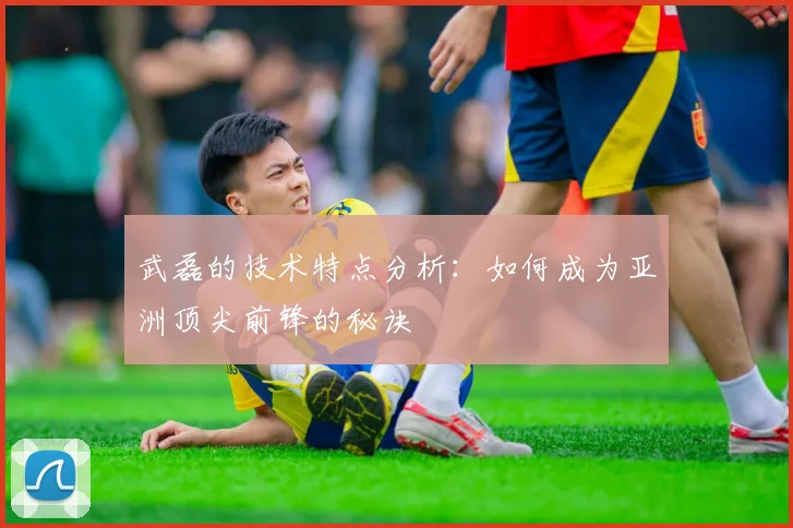 武磊的技术特点分析：如何成为亚洲顶尖前锋的秘诀