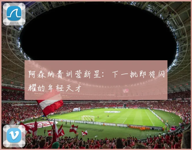 阿森纳青训营新星：下一批即将闪耀的年轻天才