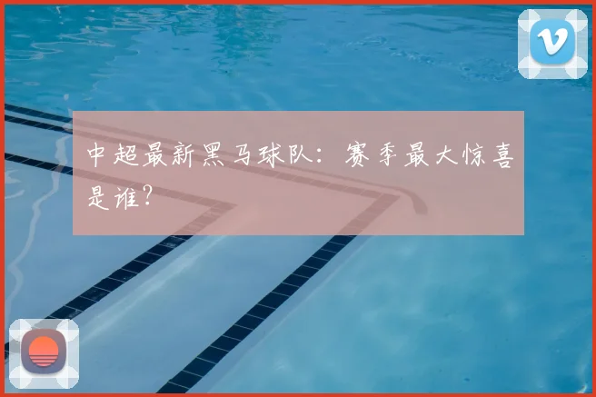 中超最新黑马球队：赛季最大惊喜是谁？
