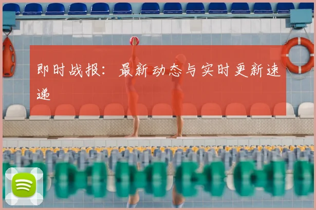 即时战报：最新动态与实时更新速递