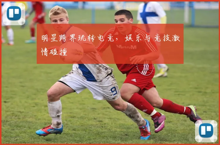 明星跨界玩转电竞,娱乐与竞技激情碰撞