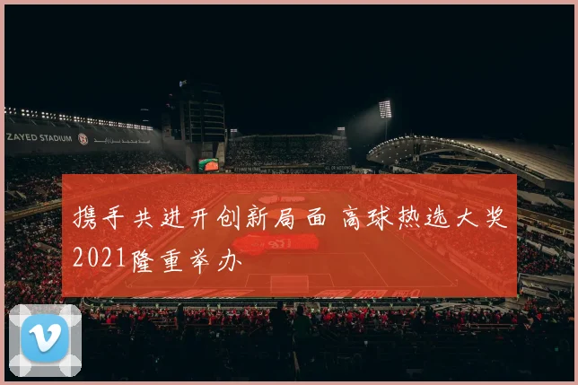 携手共进开创新局面 高球热选大奖2021隆重举办