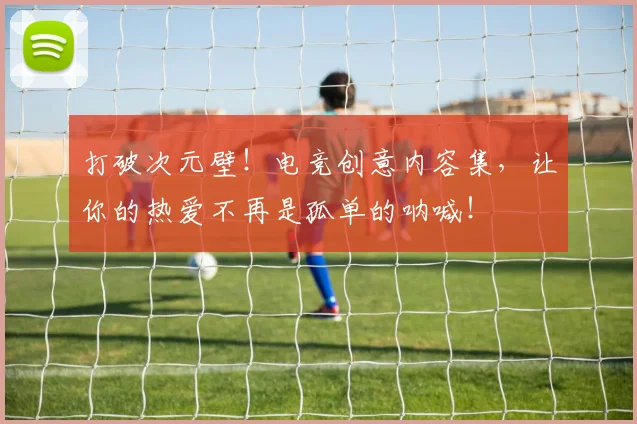 打破次元壁!电竞创意内容集,让你的热爱不再是孤单的呐喊!