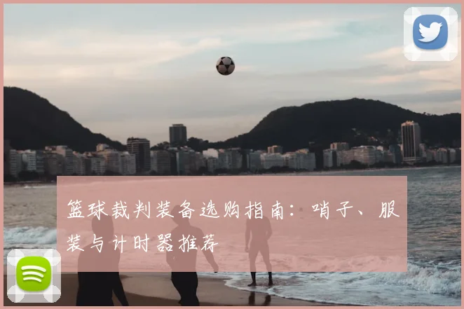 篮球裁判装备选购指南：哨子、服装与计时器推荐