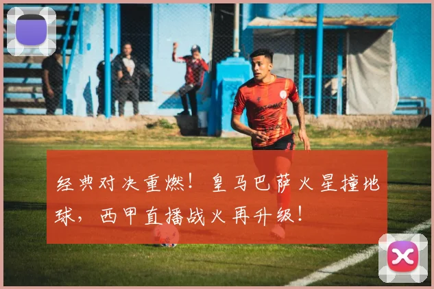 经典对决重燃！皇马巴萨火星撞地球，西甲直播战火再升级！