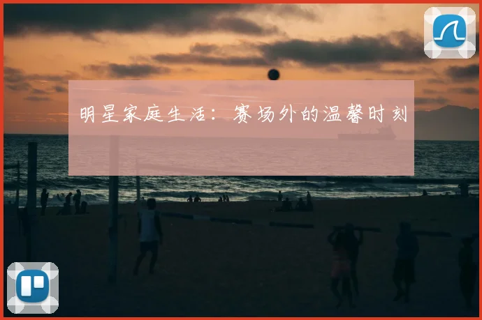 明星家庭生活：赛场外的温馨时刻