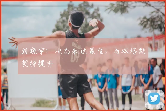 刘晓宇:状态未达最佳,与双塔默契待提升