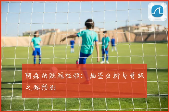 阿森纳欧冠征程：抽签分析与晋级之路预测