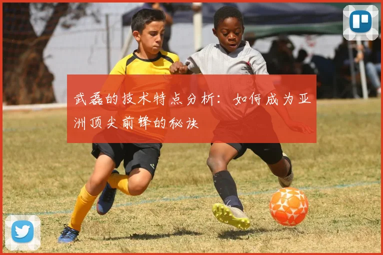 武磊的技术特点分析：如何成为亚洲顶尖前锋的秘诀