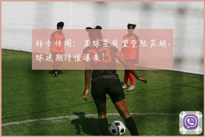 转会传闻:某球星有望登陆苏超,球迷期待值爆表!