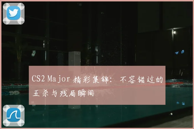 CS2 Major 精彩集锦：不容错过的五杀与残局瞬间