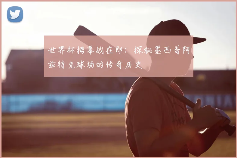 世界杯揭幕战在即：探秘墨西哥阿兹特克球场的传奇历史