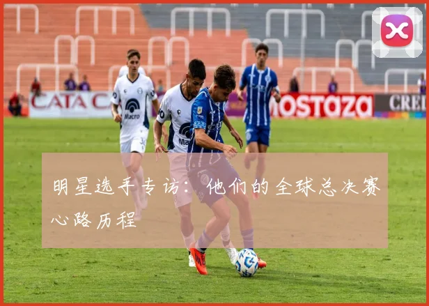 明星选手专访：他们的全球总决赛心路历程