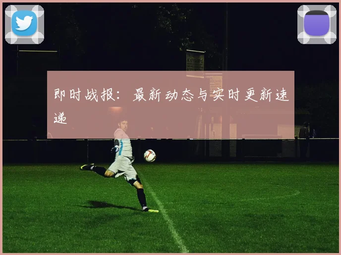 即时战报：最新动态与实时更新速递