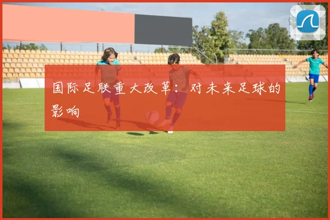 国际足联重大改革：对未来足球的影响