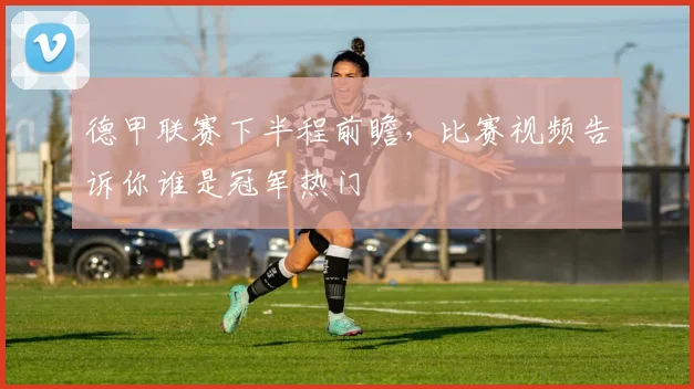 德甲联赛下半程前瞻,比赛视频告诉你谁是冠军热门