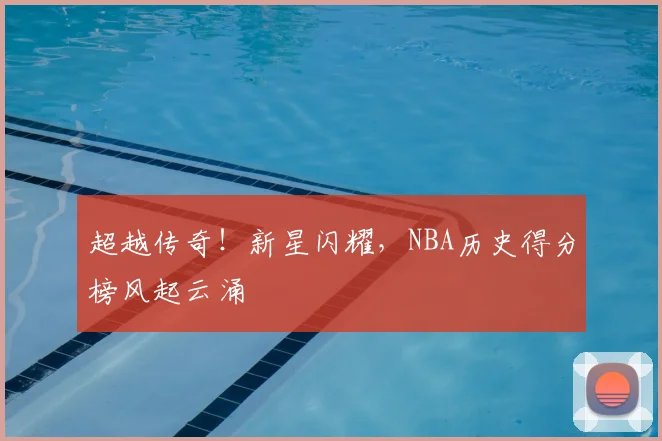 超越传奇!新星闪耀,NBA历史得分榜风起云涌