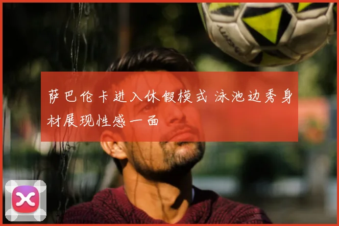 萨巴伦卡进入休假模式 泳池边秀身材展现性感一面