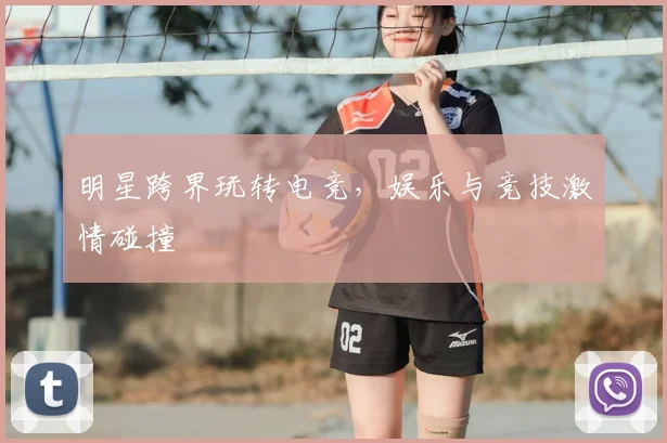 明星跨界玩转电竞,娱乐与竞技激情碰撞