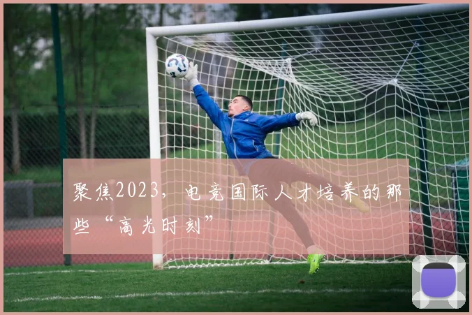 聚焦2023，电竞国际人才培养的那些“高光时刻”