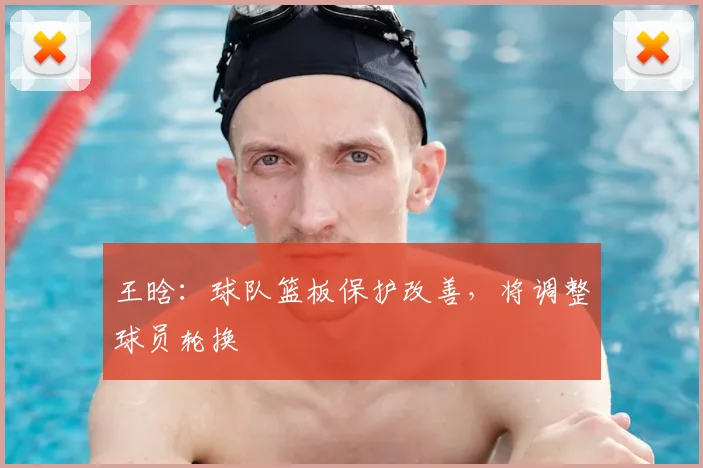 王晗：球队篮板保护改善，将调整球员轮换