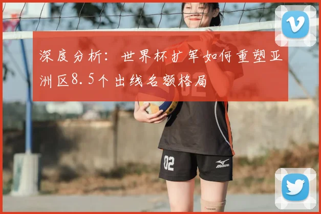 深度分析:世界杯扩军如何重塑亚洲区8.5个出线名额格局