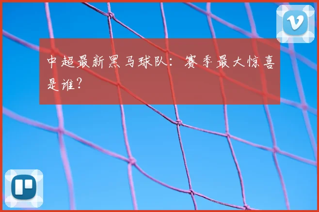 中超最新黑马球队：赛季最大惊喜是谁？
