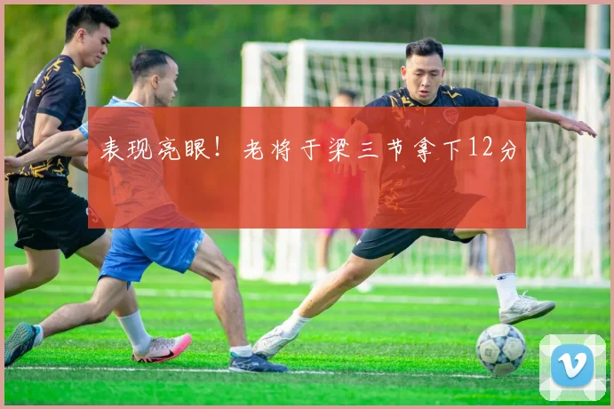 表现亮眼!老将于梁三节拿下12分