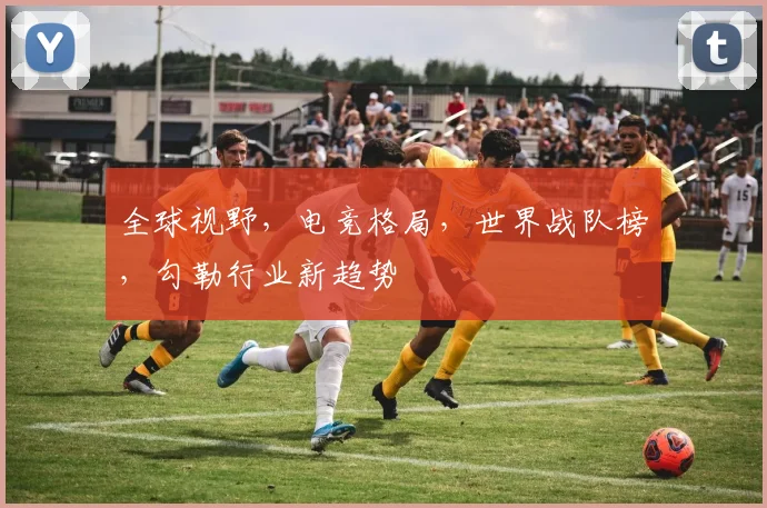 全球视野，电竞格局，世界战队榜，勾勒行业新趋势