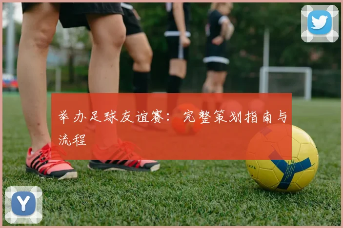举办足球友谊赛:完整策划指南与流程