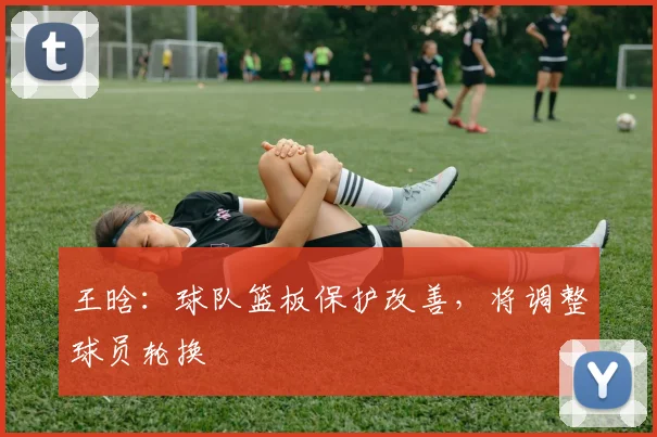 王晗：球队篮板保护改善，将调整球员轮换