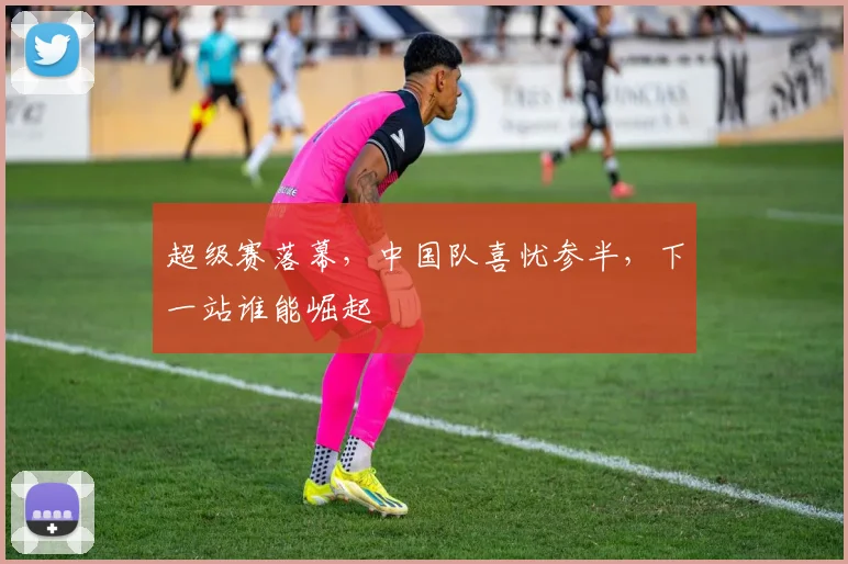 超级赛落幕，中国队喜忧参半，下一站谁能崛起