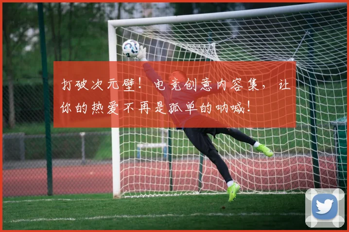 打破次元壁!电竞创意内容集,让你的热爱不再是孤单的呐喊!