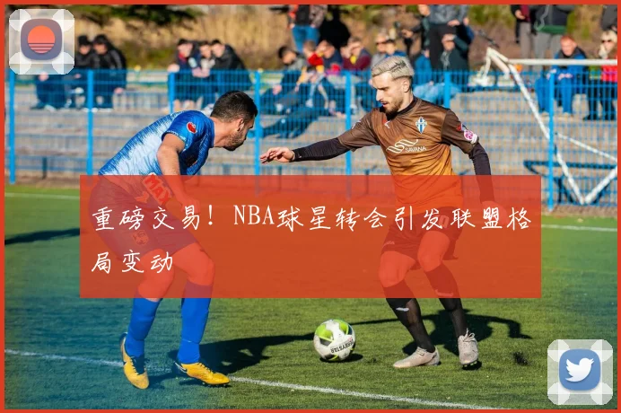 重磅交易!NBA球星转会引发联盟格局变动