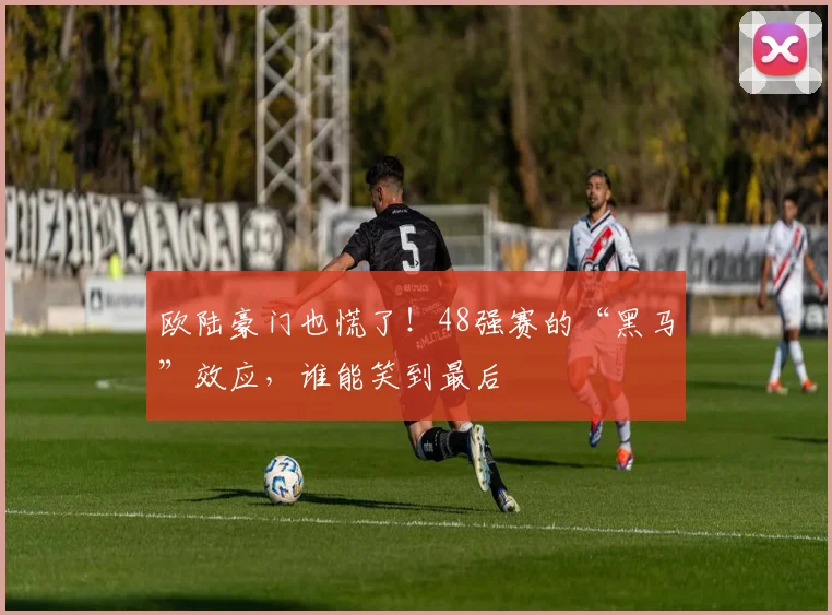 欧陆豪门也慌了！48强赛的“黑马”效应，谁能笑到最后